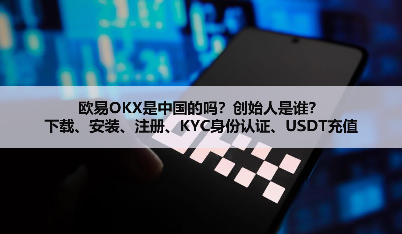 欧易OKX是中国的吗?创始人是谁?下载、安装、注册、KYC身份认证、USDT充值